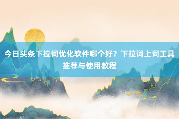 今日头条下拉词优化软件哪个好？下拉词上词工具推荐与使用教程