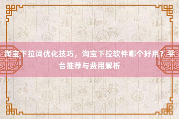 淘宝下拉词优化技巧，淘宝下拉软件哪个好用？平台推荐与费用解析