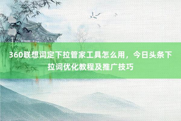 360联想词定下拉管家工具怎么用，今日头条下拉词优化教程及推广技巧