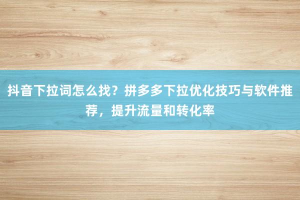 抖音下拉词怎么找？拼多多下拉优化技巧与软件推荐，提升流量和转化率