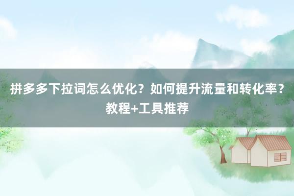 拼多多下拉词怎么优化？如何提升流量和转化率？教程+工具推荐