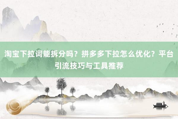 淘宝下拉词能拆分吗？拼多多下拉怎么优化？平台引流技巧与工具推荐
