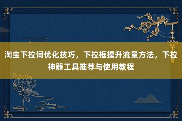 淘宝下拉词优化技巧，下拉框提升流量方法，下拉神器工具推荐与使用教程