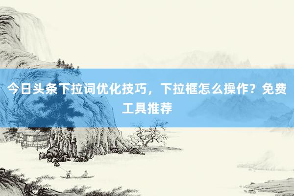 今日头条下拉词优化技巧，下拉框怎么操作？免费工具推荐